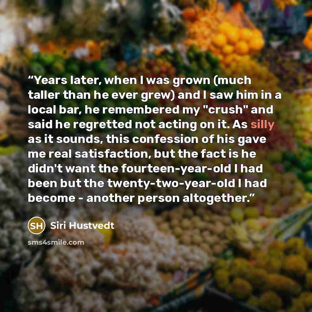 “Years later, when I was grown (much taller than he ever grew) and I saw him in a local bar, he remembered my "crush" and said he regretted not acting on it. As silly as it sounds, this confession of his gave me real satisfaction, but the fact is he didn't want the fourteen-year-old I had been but…” quote by Siri Hustvedt