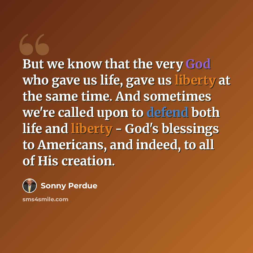 “But we know that the very God who gave us life, gave us liberty at the same time. And sometimes we're called upon to defend both life and liberty - God's blessings to Americans, and indeed, to all of His creation.” quote by Sonny Perdue