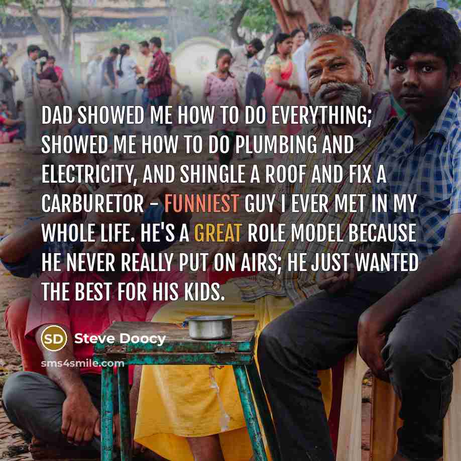 “Dad showed me how to do everything; showed me how to do plumbing and electricity, and shingle a roof and fix a carburetor - funniest guy I ever met in my whole life. He's a great role model because he never really put on airs; he just wanted the best for his kids.” quote by Steve Doocy