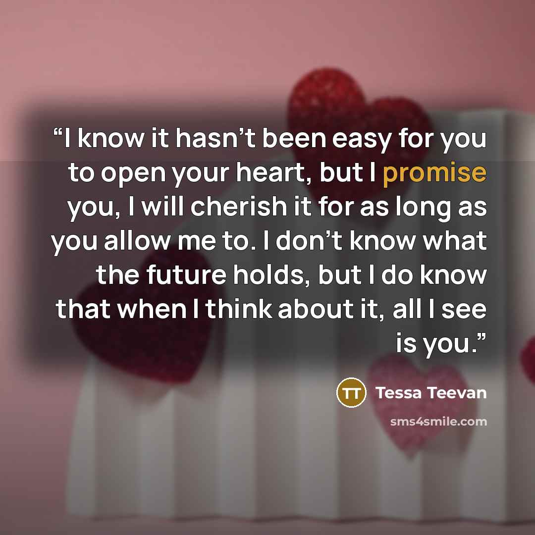 “I know it hasn’t been easy for you to open your heart, but I promise you, I will cherish it for as long as you allow me to. I don’t know what the future holds, but I do know that when I think about it, all I see is you.” quote by Tessa Teevan