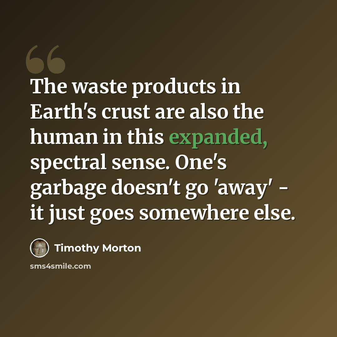 “The waste products in Earth's crust are also the human in this expanded, spectral sense. One's garbage doesn't go 'away' - it just goes somewhere else.” quote by Timothy Morton