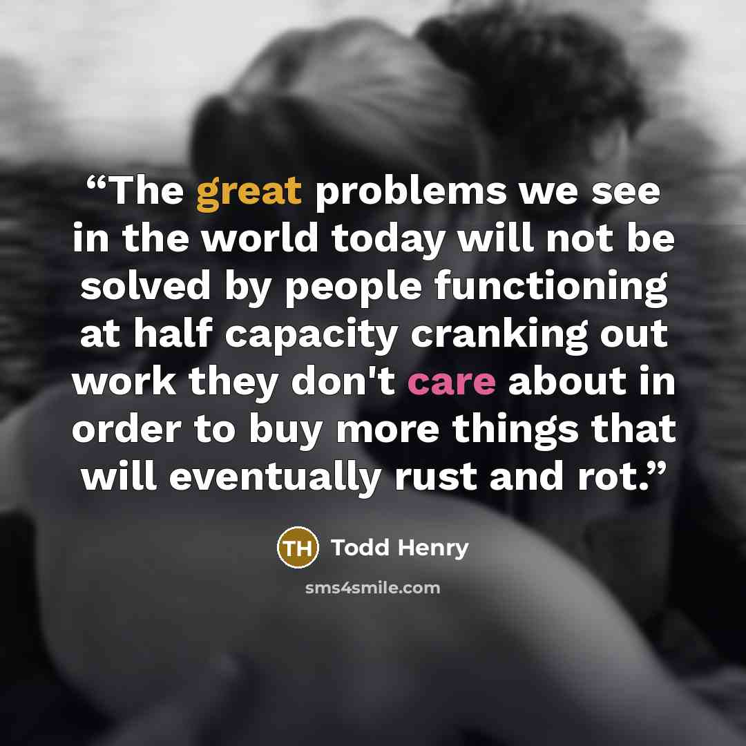 “The great problems we see in the world today will not be solved by people functioning at half capacity cranking out work they don't care about in order to buy more things that will eventually rust and rot.” quote by Todd Henry
