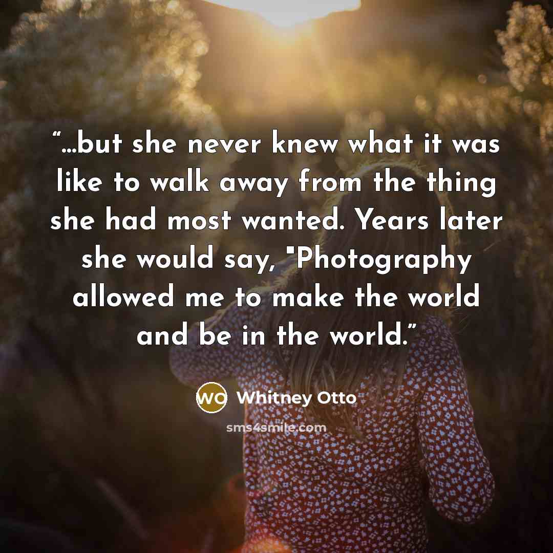 “...but she never knew what it was like to walk away from the thing she had most wanted. Years later she would say, "Photography allowed me to make the world and be in the world.” quote by Whitney Otto