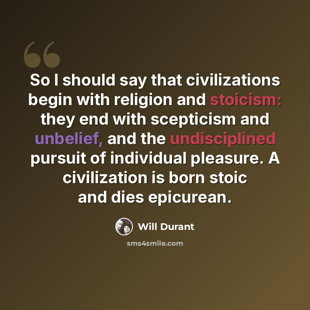 “So I should say that civilizations begin with religion and stoicism: they end with scepticism and unbelief, and the undisciplined pursuit of individual pleasure. A civilization is born stoic and dies epicurean.” quote by Will Durant