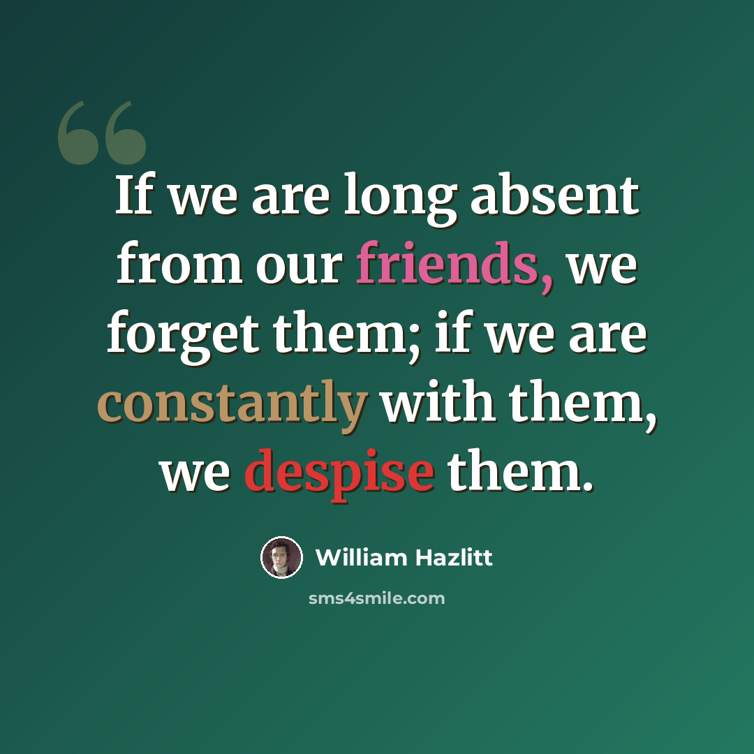 “If we are long absent from our friends, we forget them; if we are constantly with them, we despise them.” quote by William Hazlitt