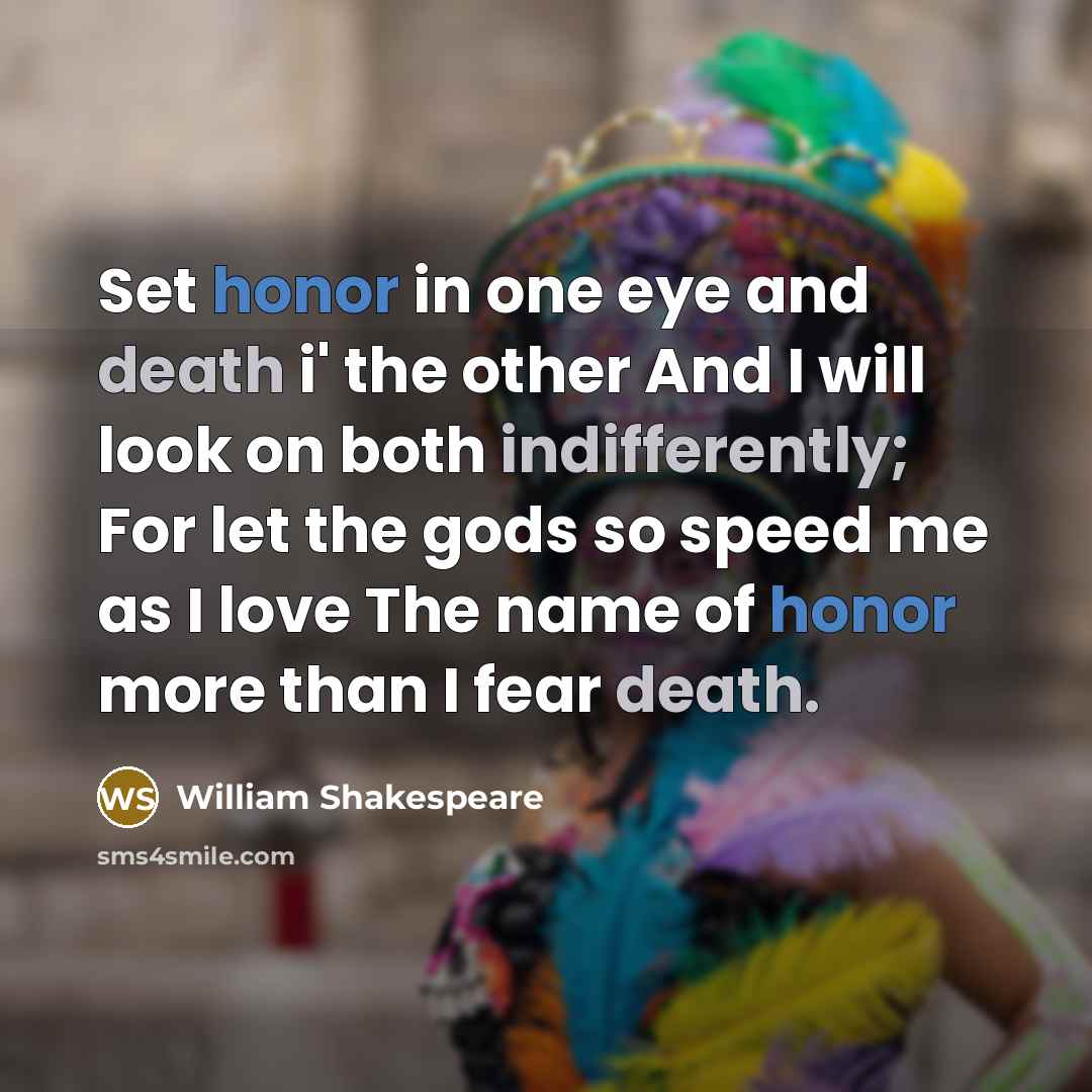 “Set honor in one eye and death i' the other And I will look on both indifferently; For let the gods so speed me as I love The name of honor more than I fear death.” quote by William Shakespeare