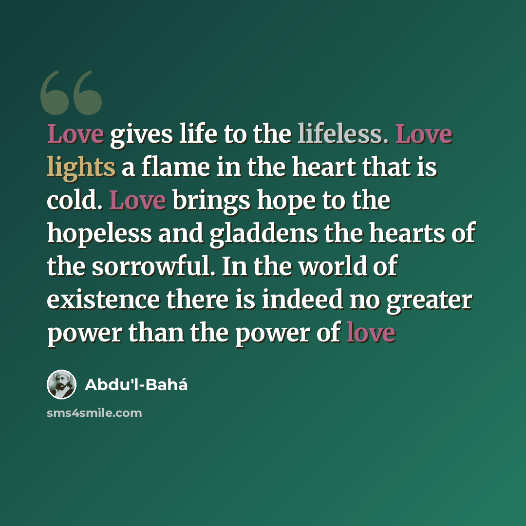 “Love gives life to the lifeless. Love lights a flame in the heart that is cold. Love brings hope to the hopeless and gladdens the hearts of the sorrowful. In the world of existence there is indeed no greater power than the power of love” quote by Abdu'l-Bahá