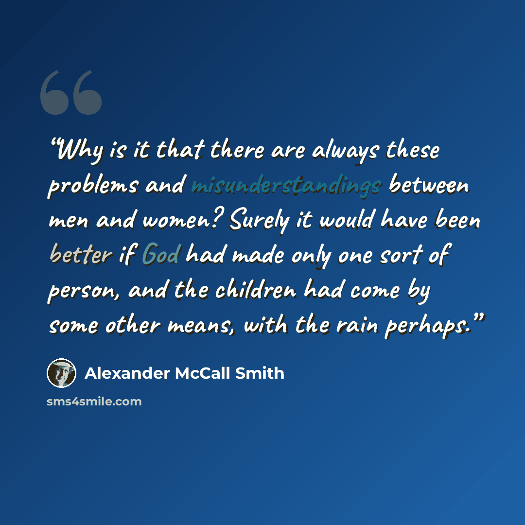 “Why is it that there are always these problems and misunderstandings between men and women? Surely it would have been better if God had made only one sort of person, and the children had come by some other means, with the rain perhaps.” quote by Alexander McCall Smith