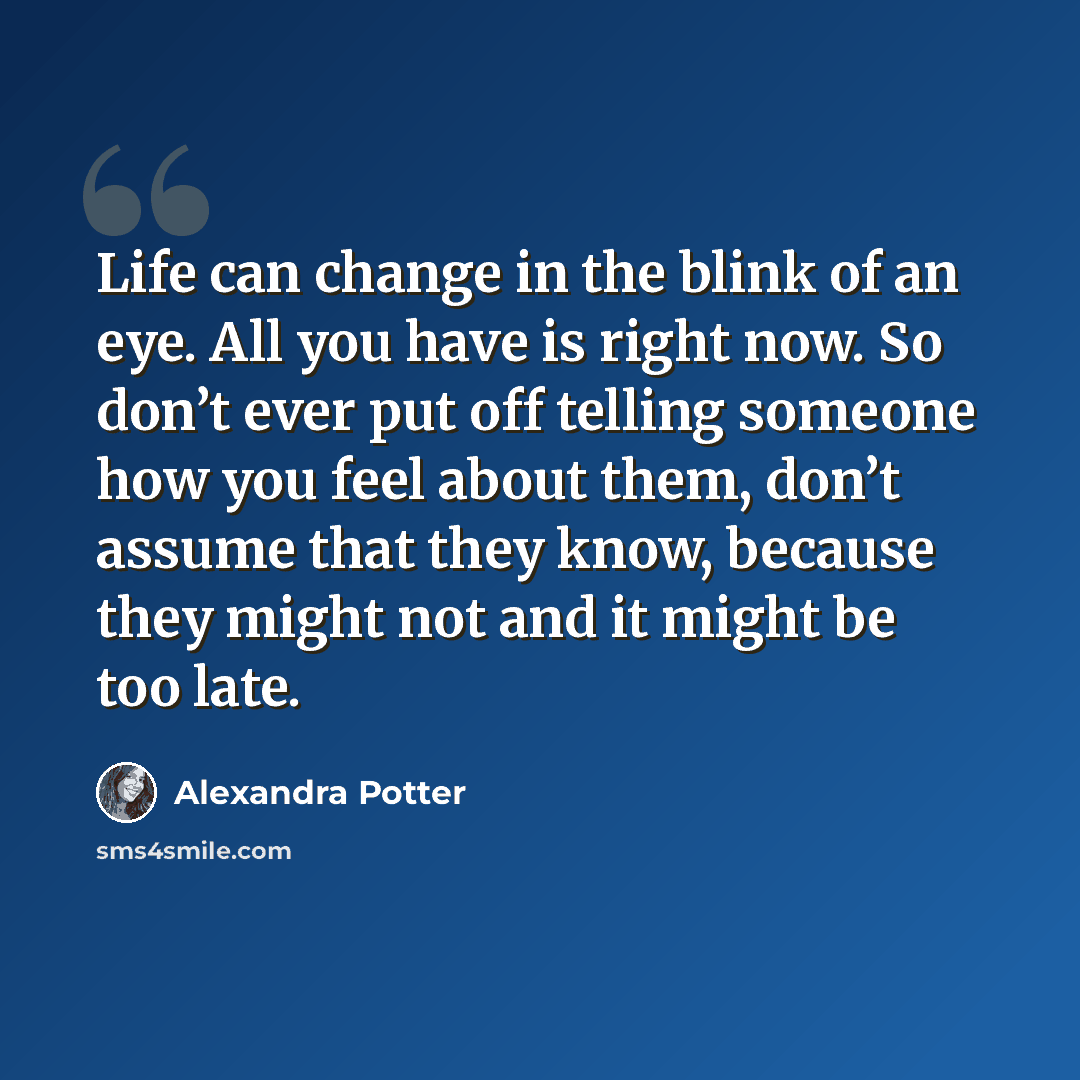 “Life can change in the blink of an eye. All you have is right now. So don’t ever put off telling someone how you feel about them, don’t assume that they know, because they might not and it might be too late.” quote by Alexandra Potter