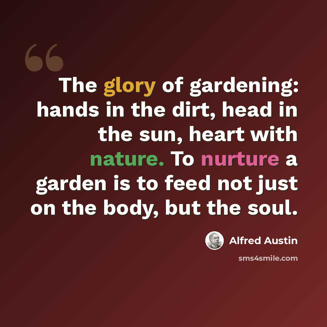 “The glory of gardening: hands in the dirt, head in the sun, heart with nature. To nurture a garden is to feed not just on the body, but the soul.” quote by Alfred Austin