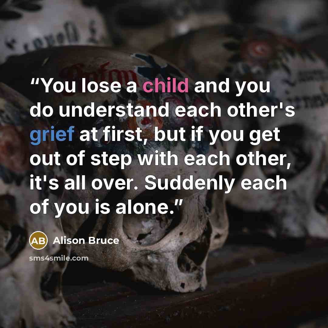 “You lose a child and you do understand each other's grief at first, but if you get out of step with each other, it's all over. Suddenly each of you is alone.” quote by Alison Bruce