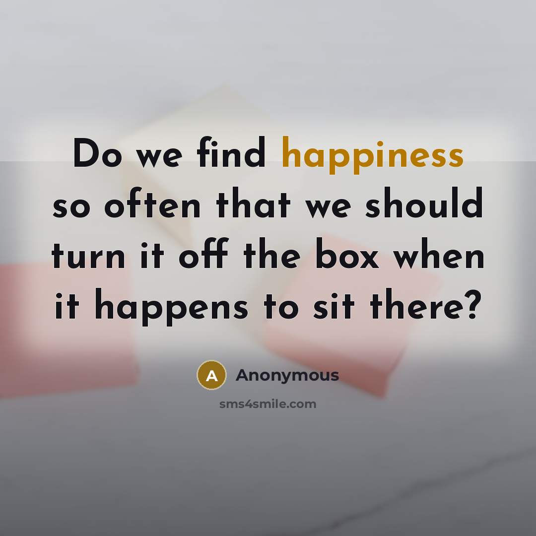 “Do we find happiness so often that we should turn it off the box when it happens to sit there?” quote by Anonymous