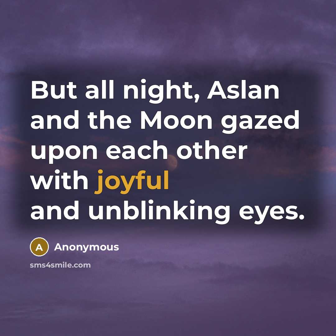 “But all night, Aslan and the Moon gazed upon each other with joyful and unblinking eyes.” quote by Anonymous