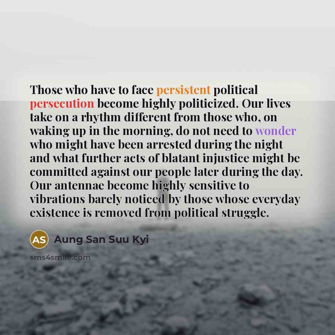 “Those who have to face persistent political persecution become highly politicized. Our lives take on a rhythm different from those who, on waking up in the morning, do not need to wonder who might have been arrested during the night and what further acts of blatant injustice might be committed…” quote by Aung San Suu Kyi