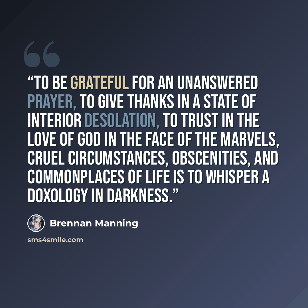 “TO BE GRATEFUL for an unanswered prayer, to give thanks in a state of interior desolation, to trust in the love of God in the face of the marvels, cruel circumstances, obscenities, and commonplaces of life is to whisper a doxology in darkness.” quote by Brennan Manning