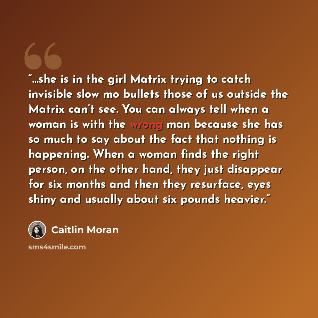“…she is in the girl Matrix trying to catch invisible slow mo bullets those of us outside the Matrix can’t see. You can always tell when a woman is with the wrong man because she has so much to say about the fact that nothing is happening. When a woman finds the right person, on the other hand…” quote by Caitlin Moran