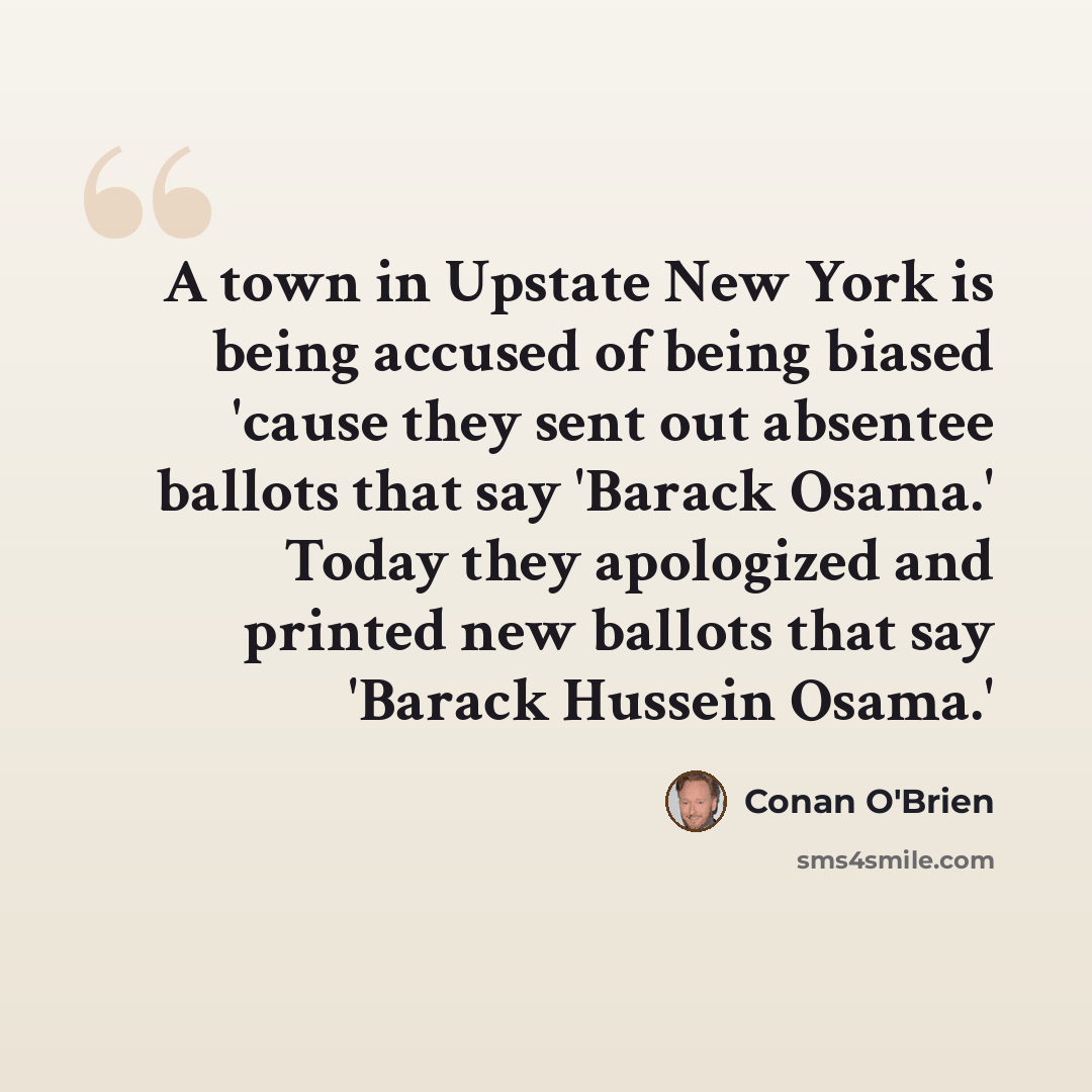 “A town in Upstate New York is being accused of being biased 'cause they sent out absentee ballots that say 'Barack Osama.' Today they apologized and printed new ballots that say 'Barack Hussein Osama.'” quote by Conan O'Brien