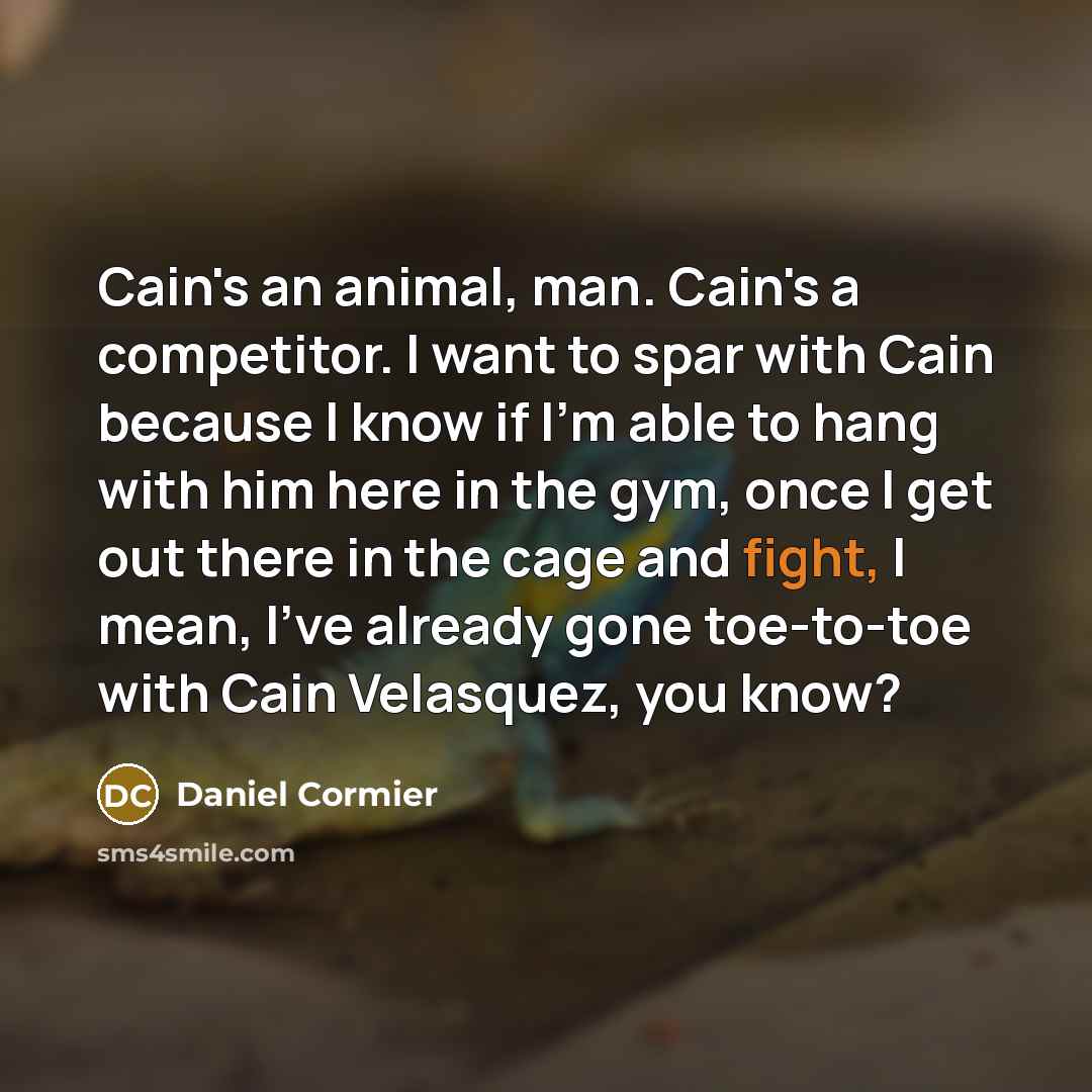 “Cain's an animal, man. Cain's a competitor. I want to spar with Cain because I know if I'm able to hang with him here in the gym, once I get out there in the cage and fight, I mean, I've already gone toe-to-toe with Cain Velasquez, you know?” quote by Daniel Cormier