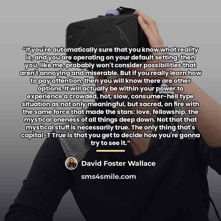 “If you're automatically sure that you know what reality is, and you are operating on your default setting, then you, like me, probably won't consider possibilities that aren't annoying and miserable. But if you really learn how to pay attention, then you will know there are other options. It will…” quote by David Foster Wallace