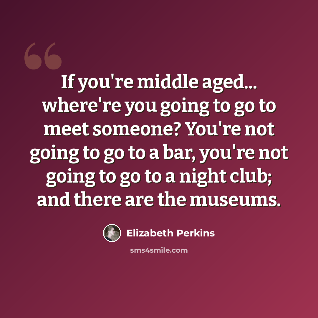 “If you're middle aged... where're you going to go to meet someone? You're not going to go to a bar, you're not going to go to a night club; and there are the museums.” quote by Elizabeth Perkins