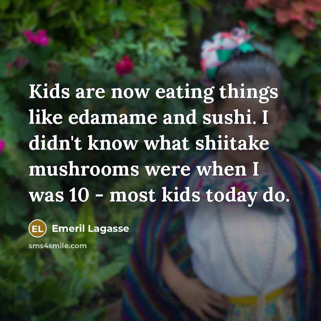 “Kids are now eating things like edamame and sushi. I didn't know what shiitake mushrooms were when I was 10 - most kids today do.” quote by Emeril Lagasse
