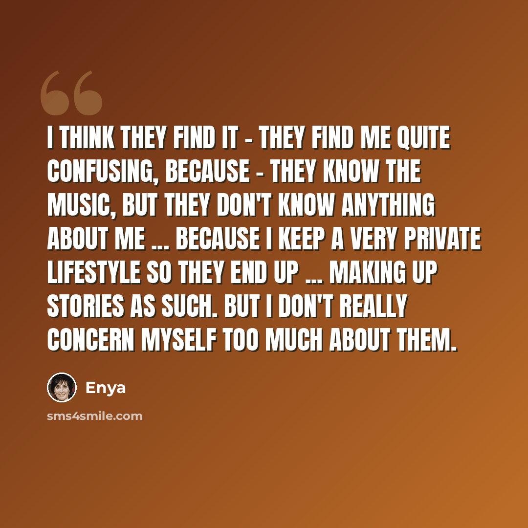 “I think they find it - they find me quite confusing, because - they know the music, but they don't know anything about me ... because I keep a very private lifestyle so they end up ... making up stories as such. But I don't really concern myself too much about them.” quote by Enya