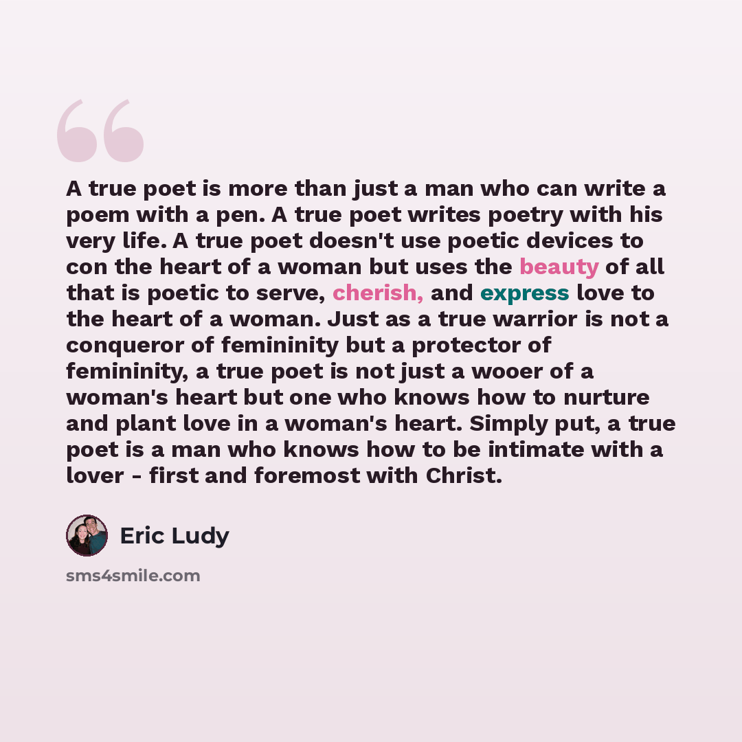 “A true poet is more than just a man who can write a poem with a pen. A true poet writes poetry with his very life. A true poet doesn't use poetic devices to con the heart of a woman but uses the beauty of all that is poetic to serve, cherish, and express love to the heart of a woman. Just as a…” quote by Eric Ludy