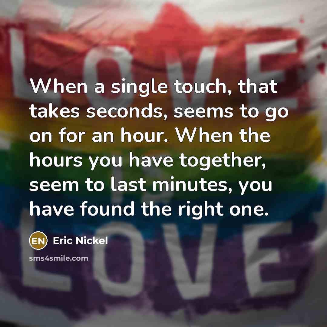 “When a single touch, that takes seconds, seems to go on for an hour. When the hours you have together, seem to last minutes, you have found the right one.” quote by Eric Nickel