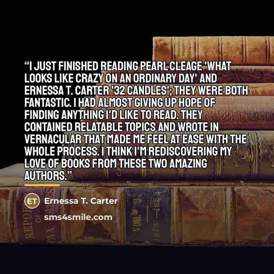 “I just finished reading Pearl Cleage 'What looks like Crazy on an ordinary day' and Ernessa T. Carter '32 Candles'; they were both fantastic. I had almost giving up hope of finding anything I'd like to read. They contained relatable topics and wrote in vernacular that made me feel at ease with the…” quote by Ernessa T. Carter