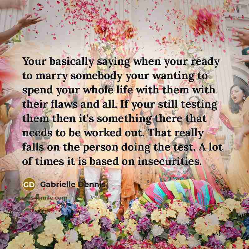 “Your basically saying when your ready to marry somebody your wanting to spend your whole life with them with their flaws and all. If your still testing them then it's something there that needs to be worked out. That really falls on the person doing the test. A lot of times it is based on…” quote by Gabrielle Dennis