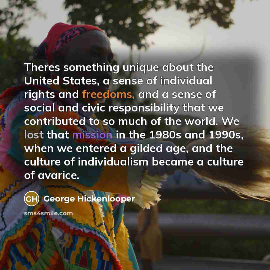 “Theres something unique about the United States, a sense of individual rights and freedoms, and a sense of social and civic responsibility that we contributed to so much of the world. We lost that mission in the 1980s and 1990s, when we entered a gilded age, and the culture of individualism became…” quote by George Hickenlooper