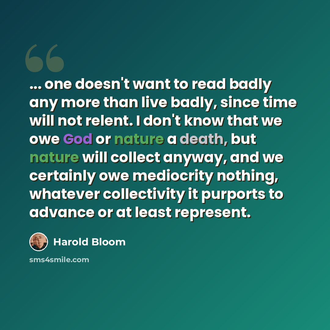 “... one doesn't want to read badly any more than live badly, since time will not relent. I don't know that we owe God or nature a death, but nature will collect anyway, and we certainly owe mediocrity nothing, whatever collectivity it purports to advance or at least represent.” quote by Harold Bloom