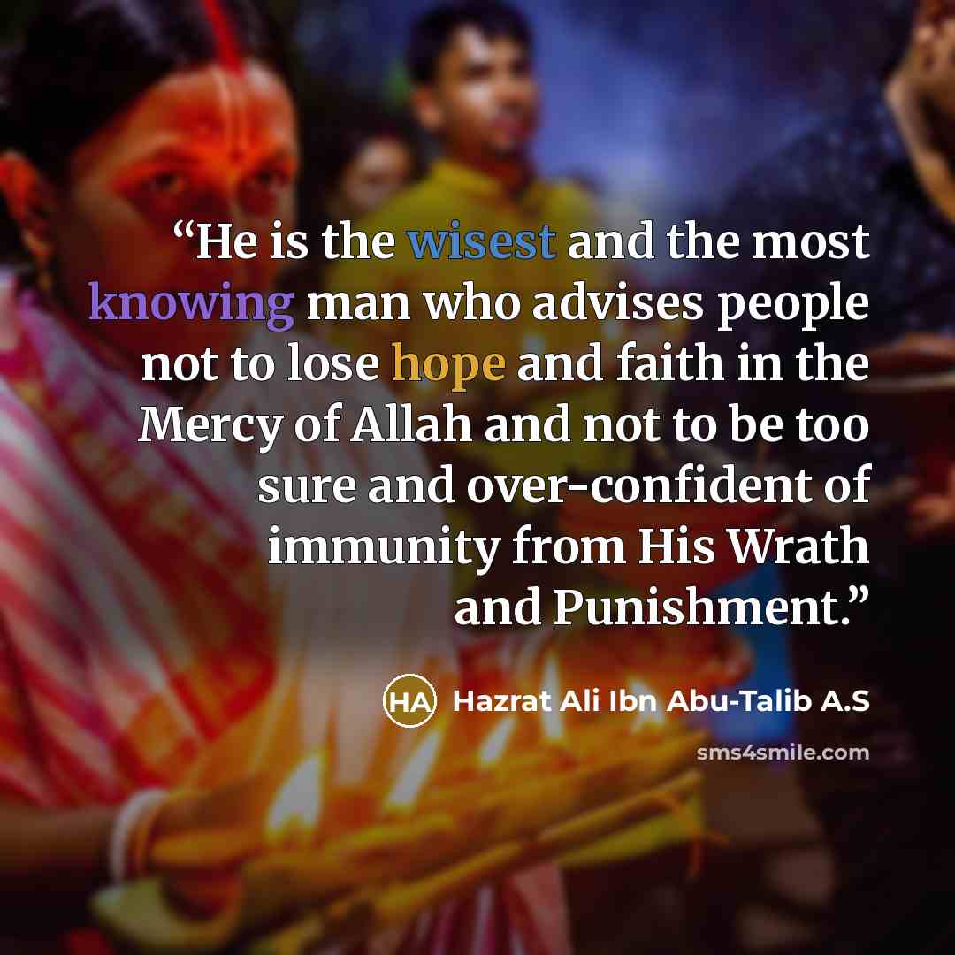 “He is the wisest and the most knowing man who advises people not to lose hope and faith in the Mercy of Allah and not to be too sure and over-confident of immunity from His Wrath and Punishment.” quote by Hazrat Ali Ibn Abu-Talib A.S