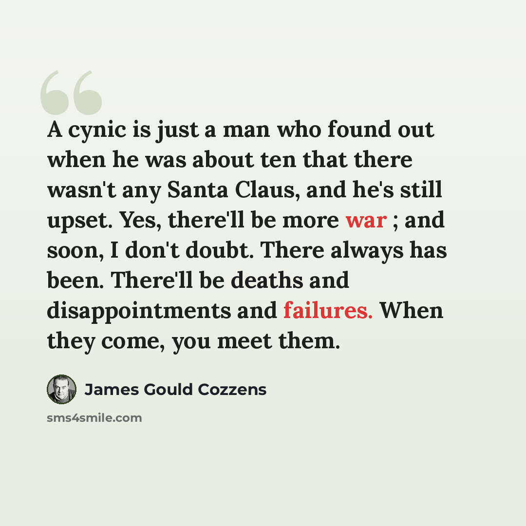 “A cynic is just a man who found out when he was about ten that there wasn't any Santa Claus, and he's still upset. Yes, there'll be more war ; and soon, I don't doubt. There always has been. There'll be deaths and disappointments and failures. When they come, you meet them.” quote by James Gould Cozzens