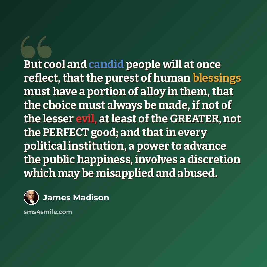 “But cool and candid people will at once reflect, that the purest of human blessings must have a portion of alloy in them, that the choice must always be made, if not of the lesser evil, at least of the GREATER, not the PERFECT good; and that in every political institution, a power to advance the…” quote by James Madison