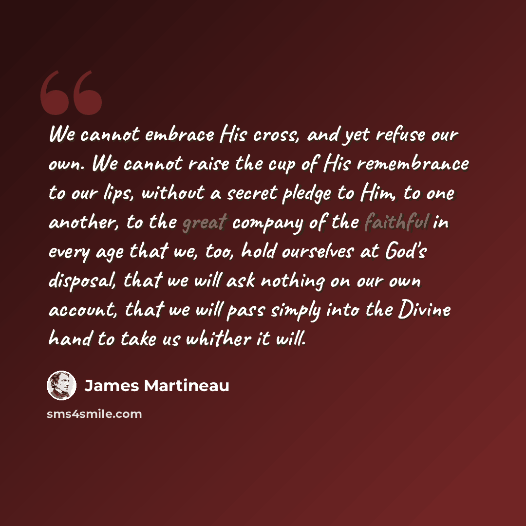 “We cannot embrace His cross, and yet refuse our own. We cannot raise the cup of His remembrance to our lips, without a secret pledge to Him, to one another, to the great company of the faithful in every age that we, too, hold ourselves at God's disposal, that we will ask nothing on our own…” quote by James Martineau