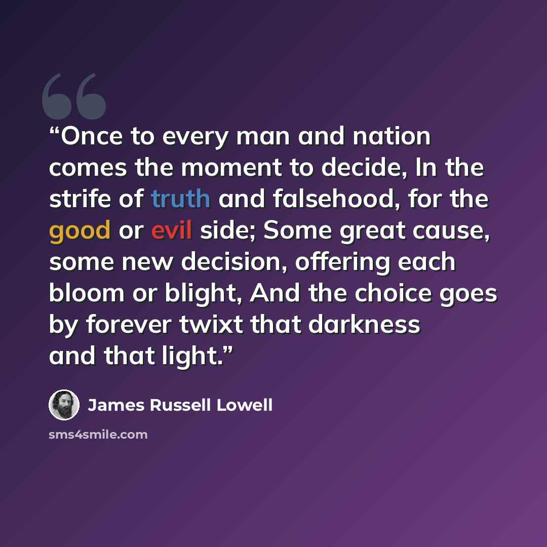 “Once to every man and nation comes the moment to decide, In the strife of truth and falsehood, for the good or evil side; Some great cause, some new decision, offering each bloom or blight, And the choice goes by forever twixt that darkness and that light.” quote by James Russell Lowell