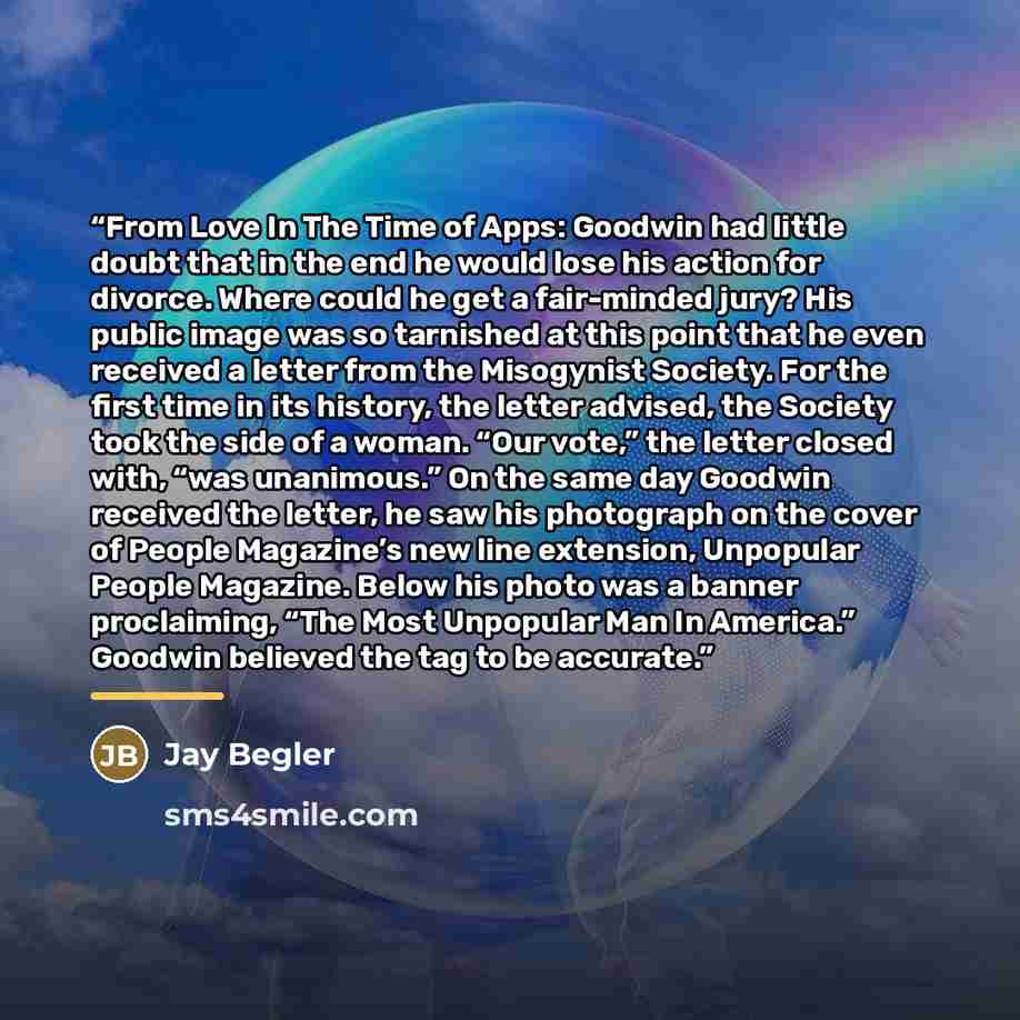 “From Love In The Time of Apps: Goodwin had little doubt that in the end he would lose his action for divorce. Where could he get a fair-minded jury? His public image was so tarnished at this point that he even received a letter from the Misogynist Society. For the first time in its history, the…” quote by Jay Begler