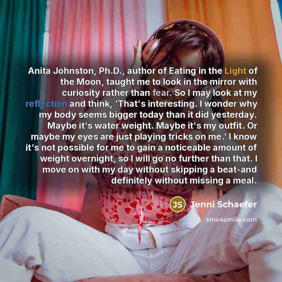 “Anita Johnston, Ph.D., author of Eating in the Light of the Moon, taught me to look in the mirror with curiosity rather than fear. So I may look at my reflection and think, 'That's interesting. I wonder why my body seems bigger today than it did yesterday. Maybe it's water weight. Maybe it's my…” quote by Jenni Schaefer