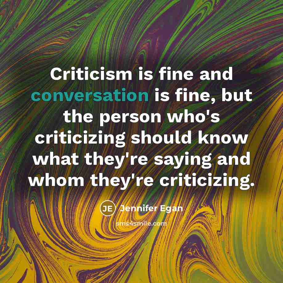 “Criticism is fine and conversation is fine, but the person who's criticizing should know what they're saying and whom they're criticizing.” quote by Jennifer Egan