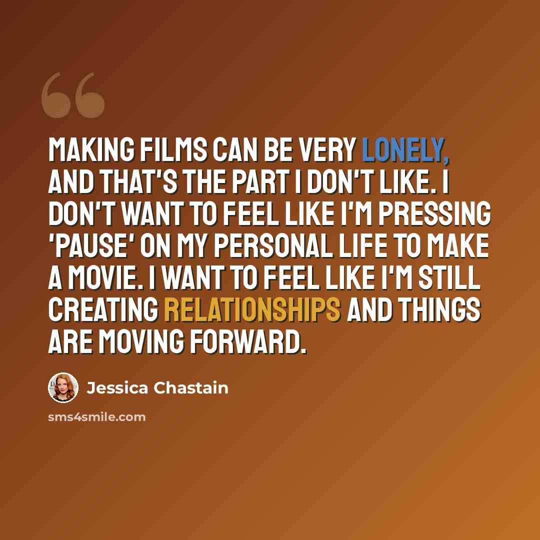 “Making films can be very lonely, and that's the part I don't like. I don't want to feel like I'm pressing 'pause' on my personal life to make a movie. I want to feel like I'm still creating relationships and things are moving forward.” quote by Jessica Chastain