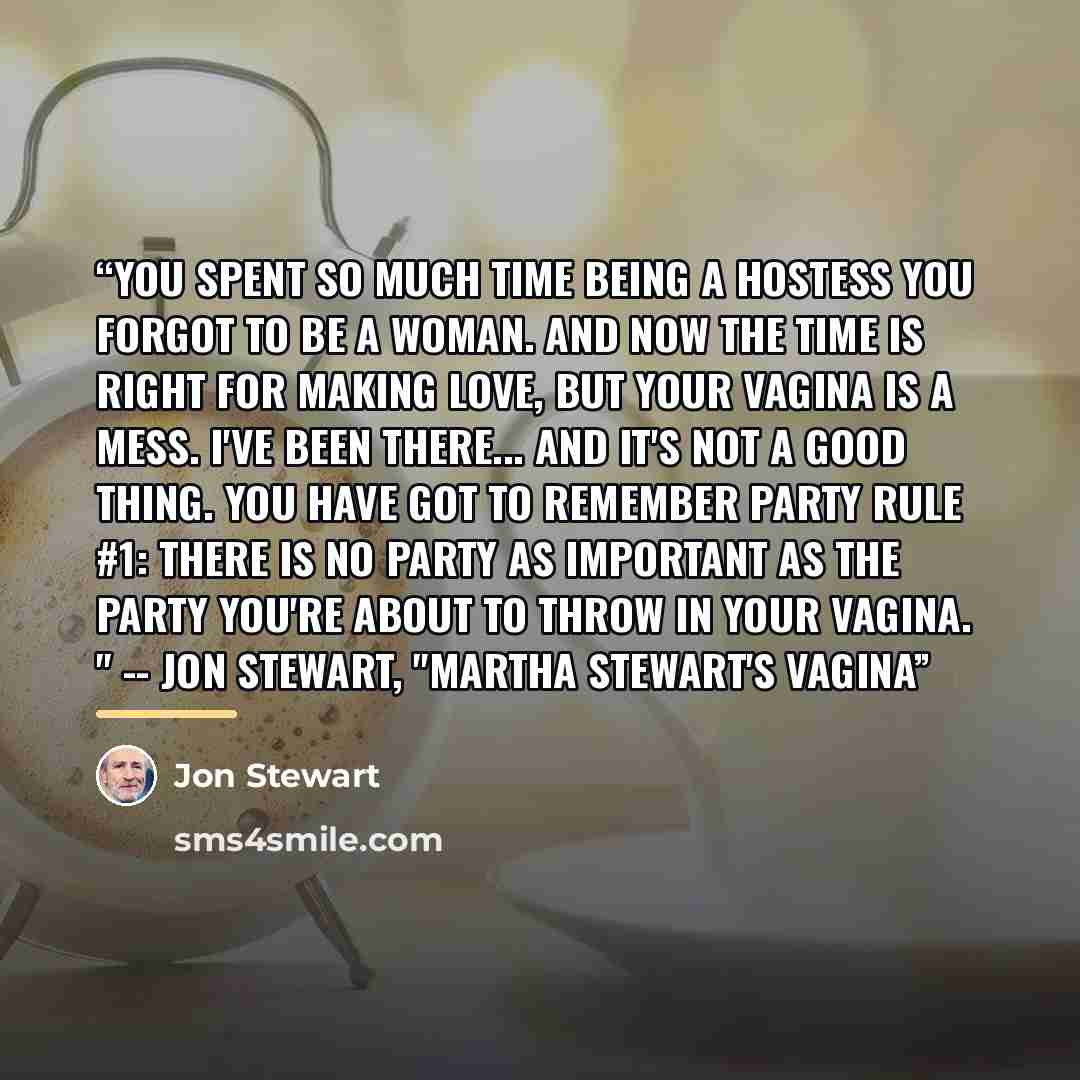 “You spent so much time being a hostess you forgot to be a woman. And now the time is right for making love, but your vagina is a mess. I've been there... and it's not a good thing. You have got to remember Party Rule #1: There is no party as important as the party you're about to throw in your…” quote by Jon Stewart