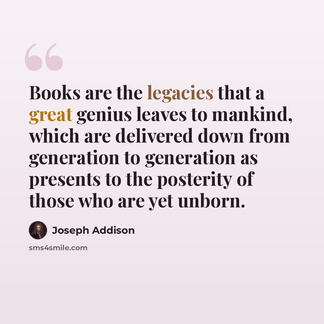 “Books are the legacies that a great genius leaves to mankind, which are delivered down from generation to generation as presents to the posterity of those who are yet unborn.” quote by Joseph Addison