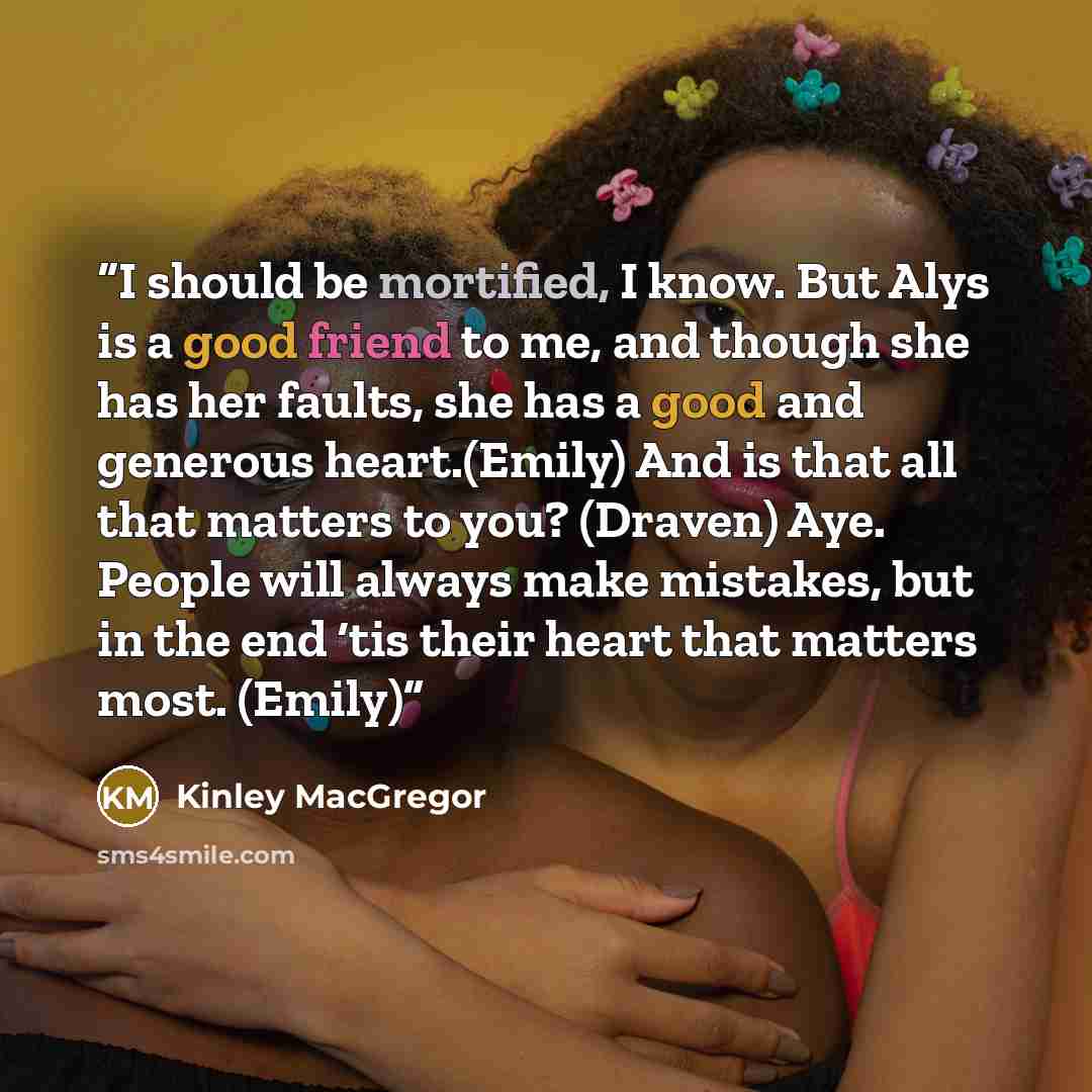 “I should be mortified, I know. But Alys is a good friend to me, and though she has her faults, she has a good and generous heart.(Emily) And is that all that matters to you? (Draven) Aye. People will always make mistakes, but in the end ‘tis their heart that matters most. (Emily)” quote by Kinley MacGregor