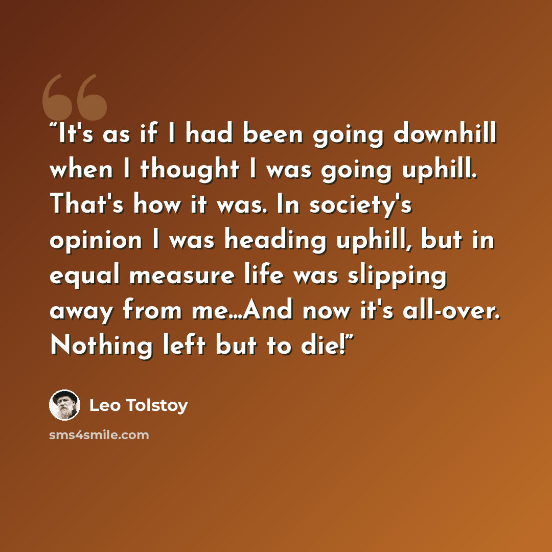 “It's as if I had been going downhill when I thought I was going uphill. That's how it was. In society's opinion I was heading uphill, but in equal measure life was slipping away from me...And now it's all-over. Nothing left but to die!” quote by Leo Tolstoy