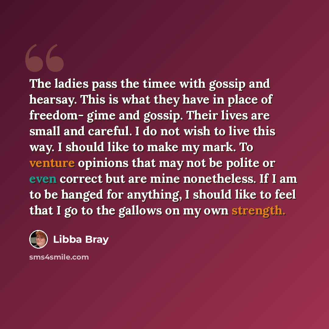“The ladies pass the timee with gossip and hearsay. This is what they have in place of freedom- gime and gossip. Their lives are small and careful. I do not wish to live this way. I should like to make my mark. To venture opinions that may not be polite or even correct but are mine nonetheless. If…” quote by Libba Bray