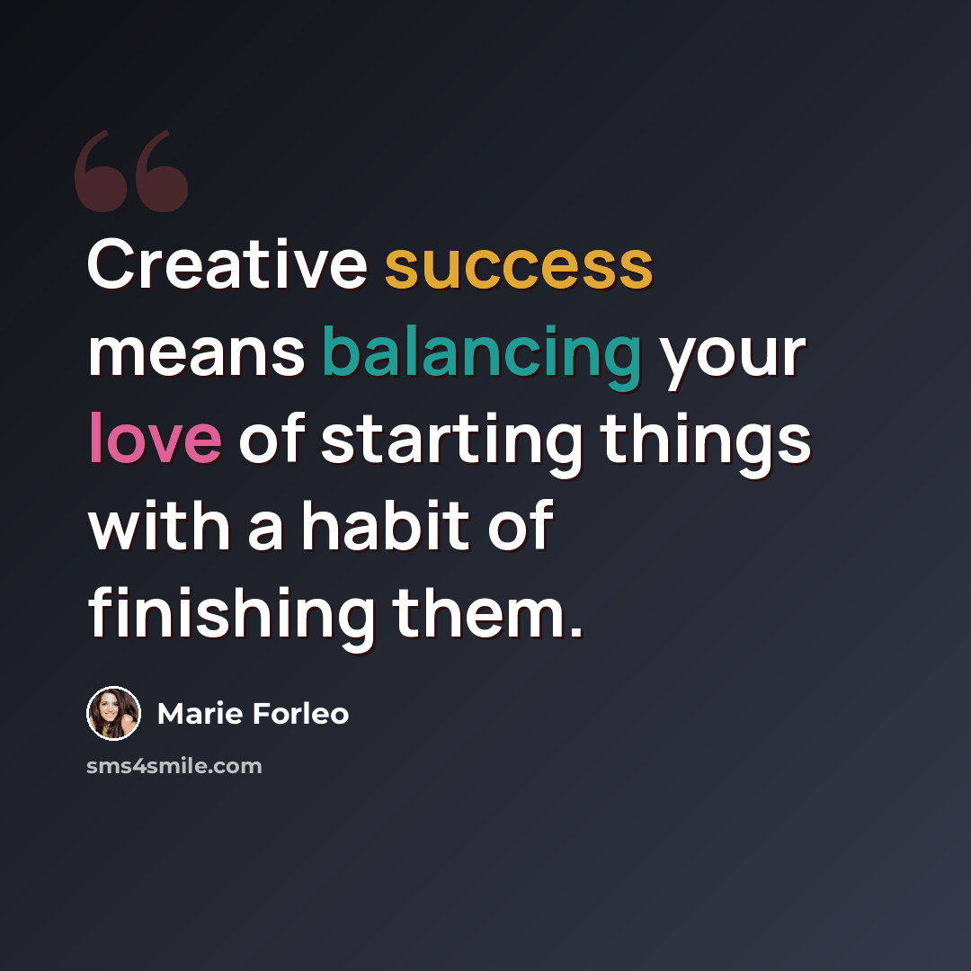 “Creative success means balancing your love of starting things with a habit of finishing them.” quote by Marie Forleo