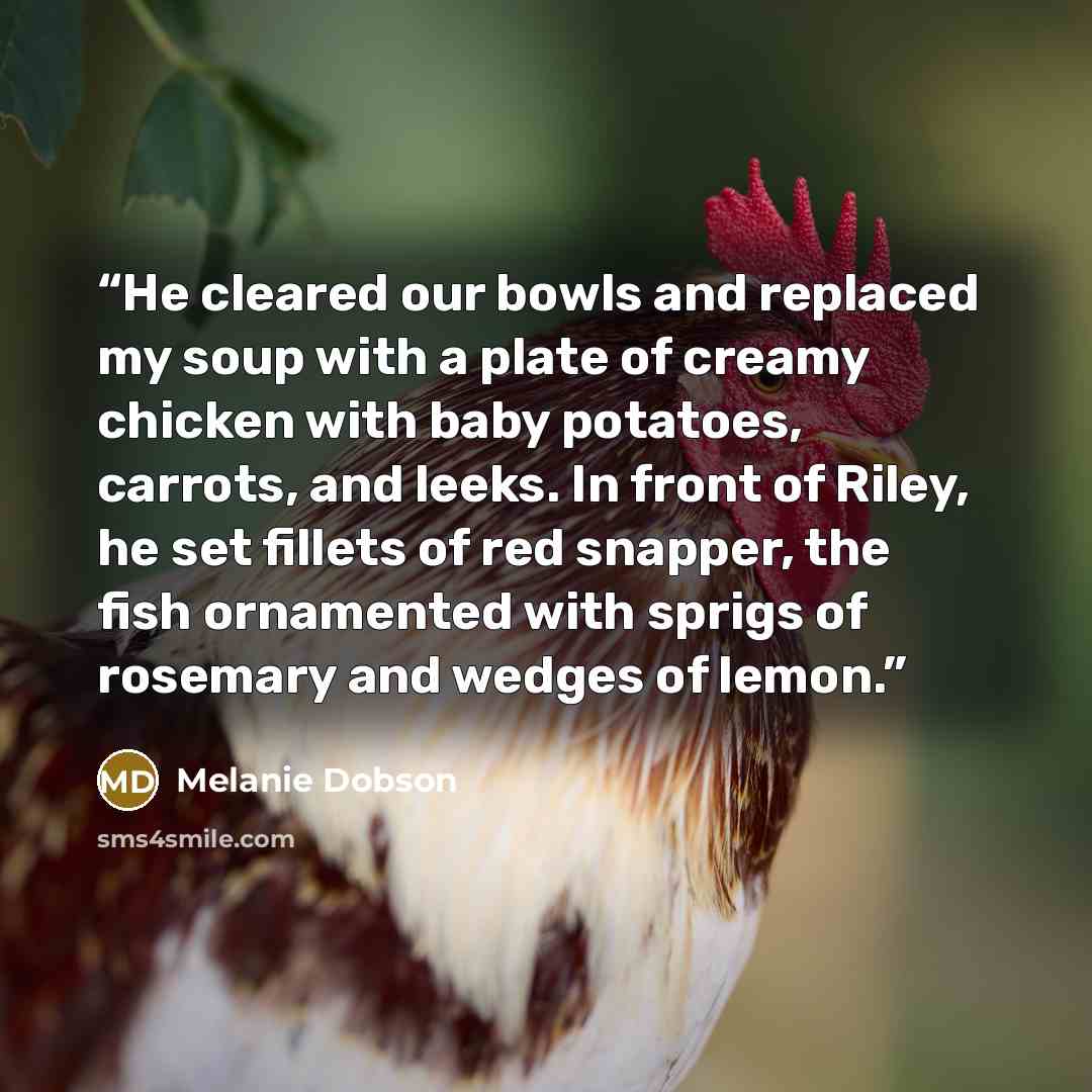 “He cleared our bowls and replaced my soup with a plate of creamy chicken with baby potatoes, carrots, and leeks. In front of Riley, he set fillets of red snapper, the fish ornamented with sprigs of rosemary and wedges of lemon.” quote by Melanie Dobson