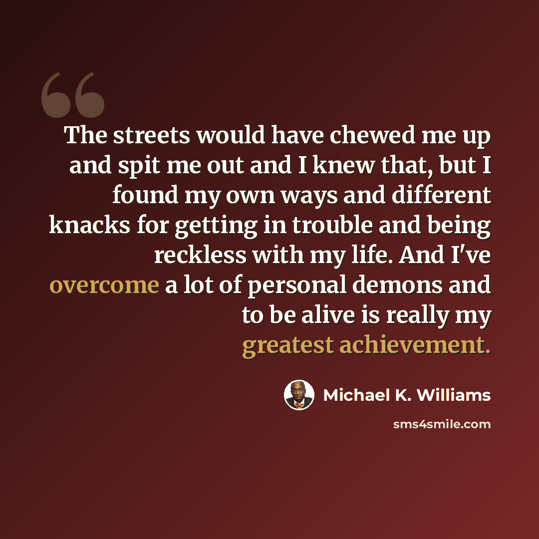 “The streets would have chewed me up and spit me out and I knew that, but I found my own ways and different knacks for getting in trouble and being reckless with my life. And I've overcome a lot of personal demons and to be alive is really my greatest achievement.” quote by Michael K. Williams