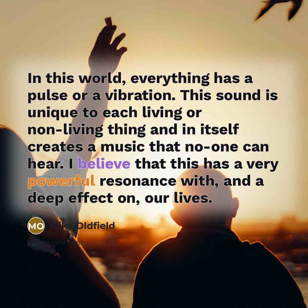 “In this world, everything has a pulse or a vibration. This sound is unique to each living or non-living thing and in itself creates a music that no-one can hear. I believe that this has a very powerful resonance with, and a deep effect on, our lives.” quote by Mike Oldfield
